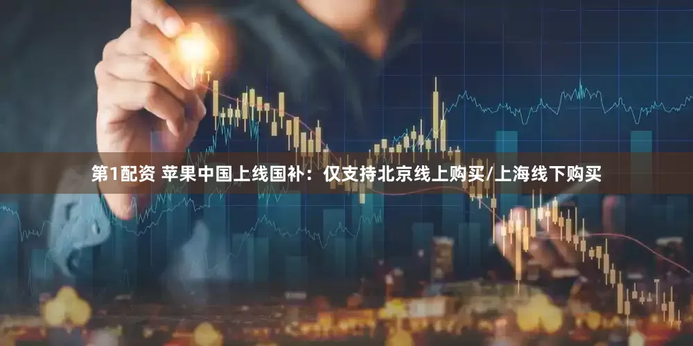 第1配资 苹果中国上线国补：仅支持北京线上购买/上海线下购买