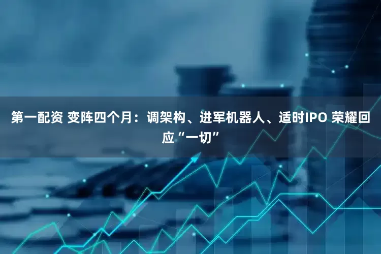 第一配资 变阵四个月：调架构、进军机器人、适时IPO 荣耀回应“一切”