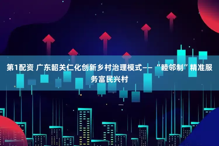 第1配资 广东韶关仁化创新乡村治理模式—— “睦邻制”精准服务富民兴村