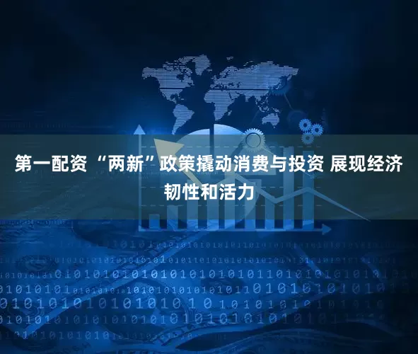 第一配资 “两新”政策撬动消费与投资 展现经济韧性和活力