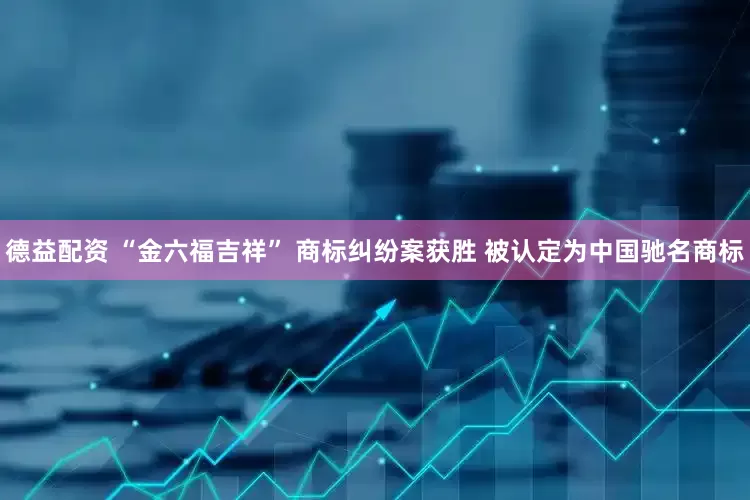 德益配资 “金六福吉祥” 商标纠纷案获胜 被认定为中国驰名商标