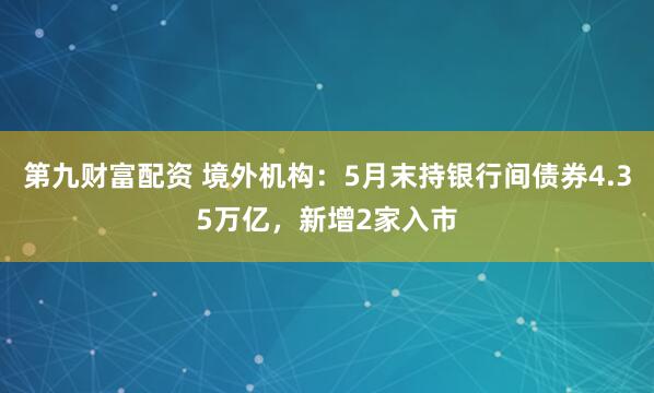 第九财富配资 境外机构：5月末持银行间债券4.35万亿，新增2家入市