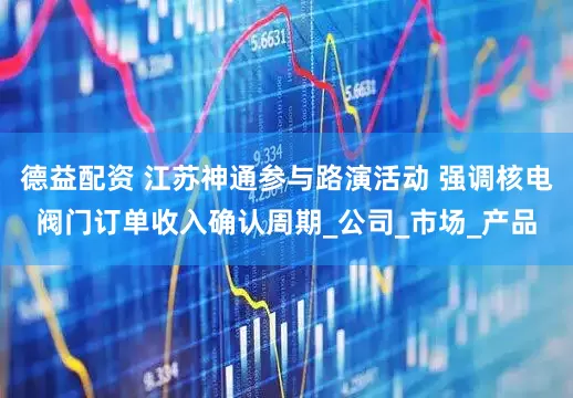 德益配资 江苏神通参与路演活动 强调核电阀门订单收入确认周期_公司_市场_产品