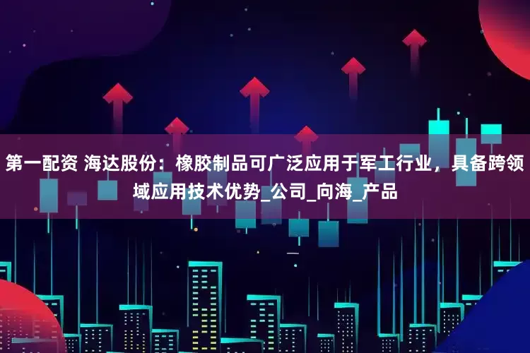 第一配资 海达股份：橡胶制品可广泛应用于军工行业，具备跨领域应用技术优势_公司_向海_产品