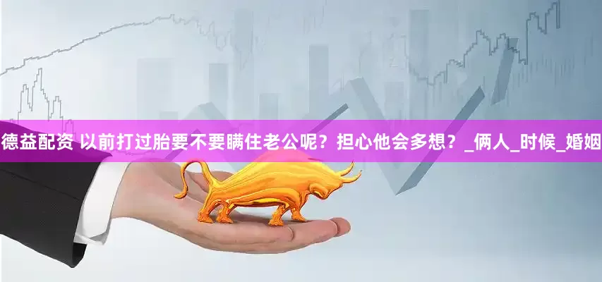德益配资 以前打过胎要不要瞒住老公呢？担心他会多想？_俩人_时候_婚姻