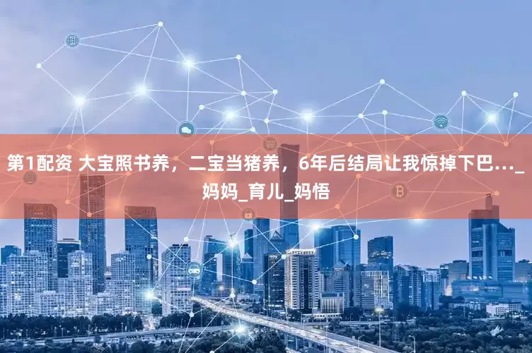 第1配资 大宝照书养，二宝当猪养，6年后结局让我惊掉下巴…_妈妈_育儿_妈悟
