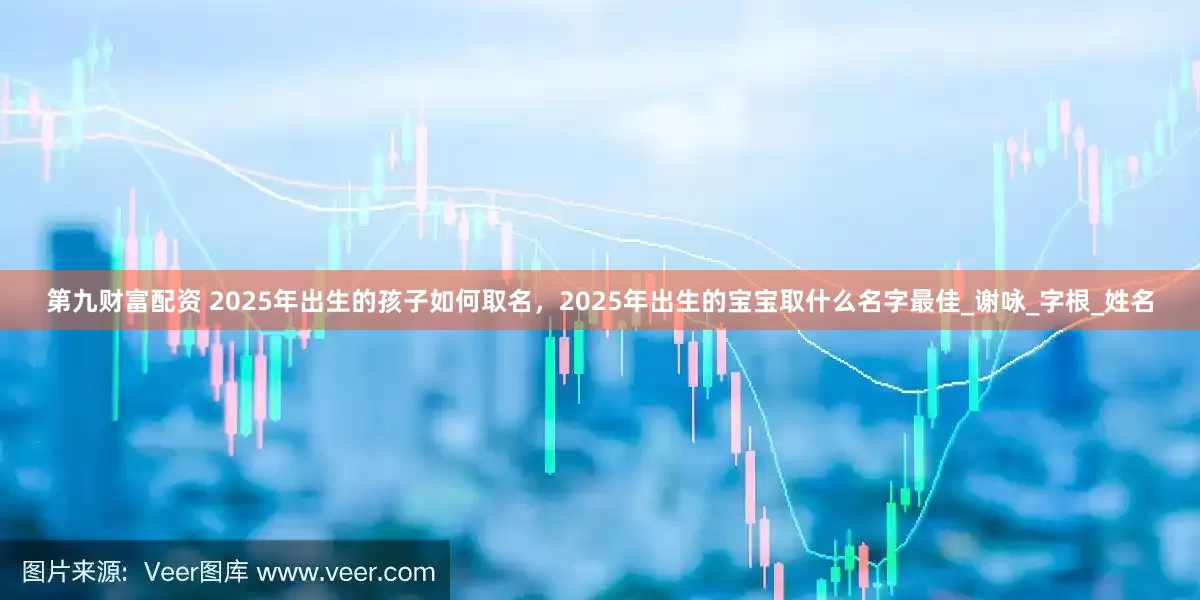 第九财富配资 2025年出生的孩子如何取名，2025年出生的宝宝取什么名字最佳_谢咏_字根_姓名