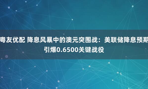粤友优配 降息风暴中的澳元突围战：美联储降息预期引爆0.6500关键战役