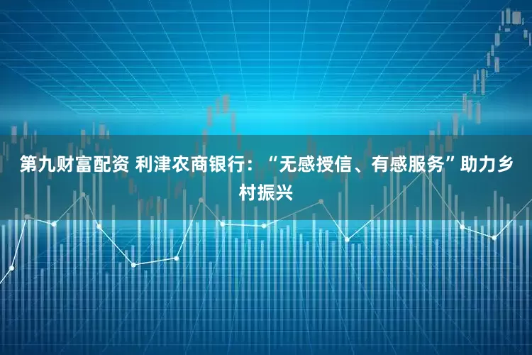 第九财富配资 利津农商银行：“无感授信、有感服务”助力乡村振兴