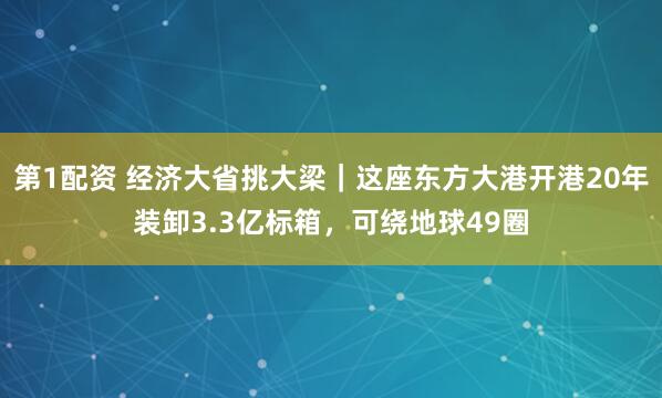 第1配资 经济大省挑大梁｜这座东方大港开港20年装卸3.3亿标箱，可绕地球49圈