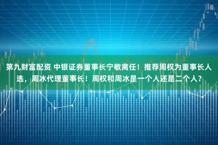 第九财富配资 中银证券董事长宁敏离任！推荐周权为董事长人选，周冰代理董事长！周权和周冰是一个人还是二个人？