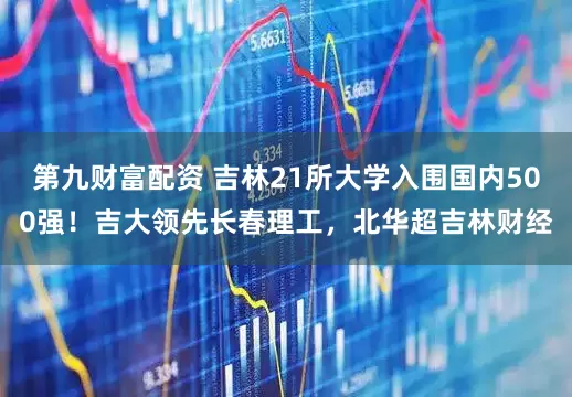 第九财富配资 吉林21所大学入围国内500强！吉大领先长春理工，北华超吉林财经